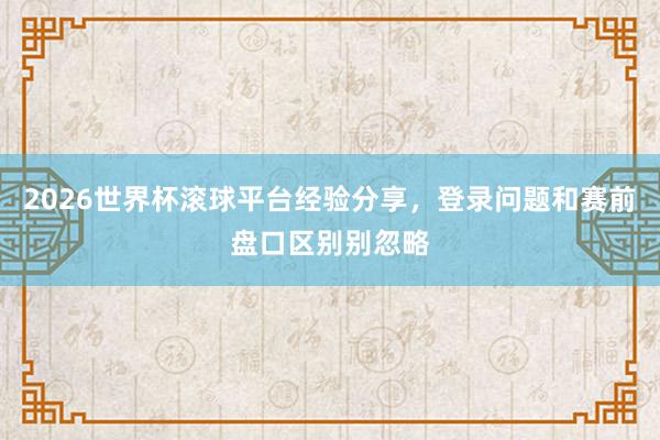 2026世界杯滚球平台经验分享，登录问题和赛前盘口区别别忽略